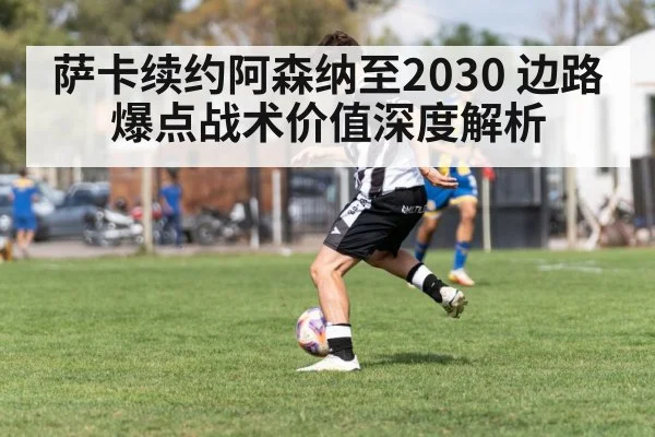 萨卡续约阿森纳至2030 边路爆点战术价值深度解析