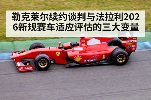 勒克莱尔续约谈判与法拉利2026新规赛车适应评估的三大变量
