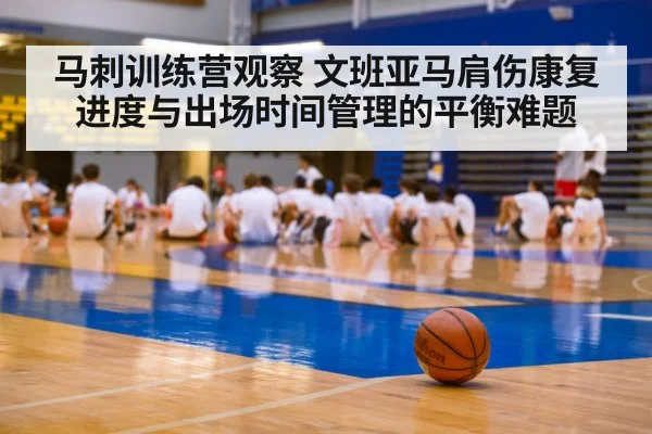 马刺训练营观察 文班亚马肩伤康复进度与出场时间管理的平衡难题