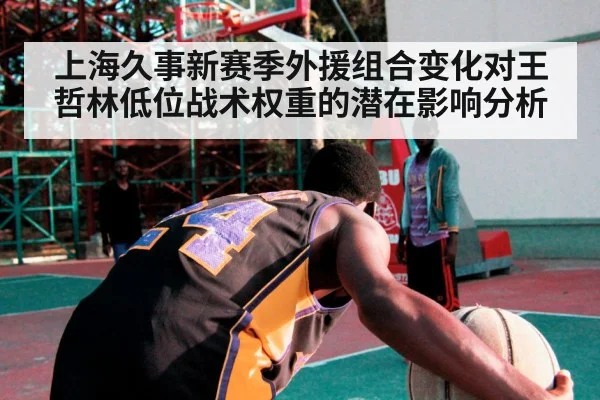 上海久事新赛季外援组合变化对王哲林低位战术权重的潜在影响分析（aitiyu）